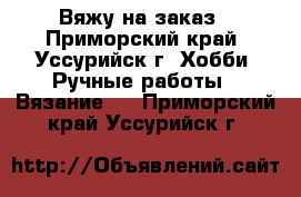 Вяжу на заказ - Приморский край, Уссурийск г. Хобби. Ручные работы » Вязание   . Приморский край,Уссурийск г.